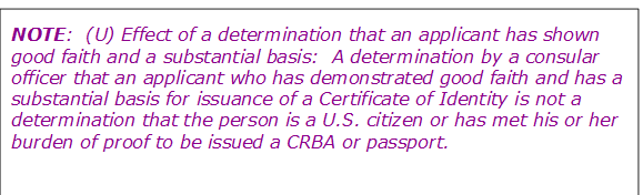 NOTE:  (U) Effect of a determination that an applicant has shown good faith and a substantial basis:  A determination by a consular officer that an applicant who has demonstrated good faith and has a substantial basis for issuance of a Certificate of Identity is not a determination that the person is a U.S. citizen or has met his or her burden of proof to be issued a CRBA or passport.